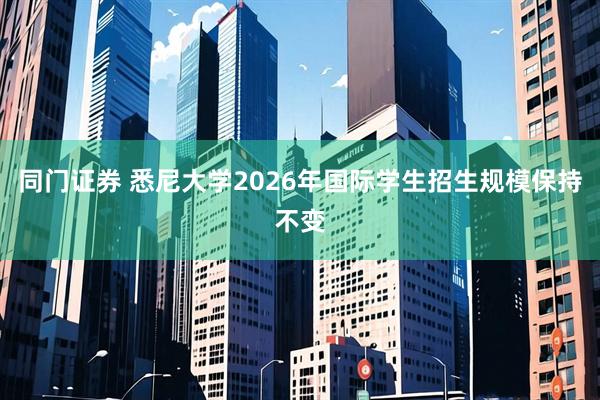 同门证券 悉尼大学2026年国际学生招生规模保持不变